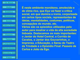 É neste ambiente monótono, amolecido e de clima rico, que Eça vai fazer a crítica social, em que domina a ironia, corporizada em certos tipos sociais, representantes de ideias, mentalidades, costumes, políticas, concepções do mundo, etc.  Vários são os episódios utilizados pelo autor para mostrar a vida da alta sociedade lisboeta. Destacamos os mais importantes: o Jantar do Hotel Central, a Corrida de Cavalos, o Jantar dos Gouvarinhos, a Imprensa, a Educação, o Sarau do Teatro da Trindade e o Episódio Final: Passeio de Carlos e João da Ega. 