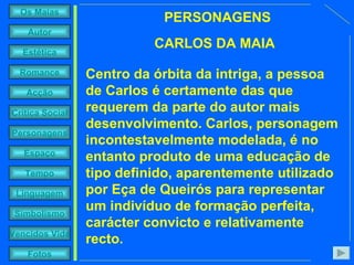 PERSONAGENS CARLOS DA MAIA Centro da órbita da intriga, a pessoa de Carlos é certamente das que requerem da parte do autor mais desenvolvimento. Carlos, personagem incontestavelmente modelada, é no entanto produto de uma educação de tipo definido, aparentemente utilizado por Eça de Queirós para representar um indivíduo de formação perfeita, carácter convicto e relativamente recto. 