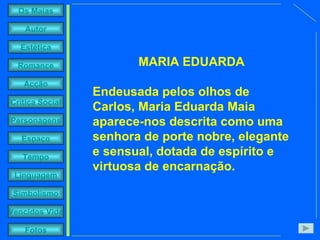 MARIA EDUARDA Endeusada pelos olhos de Carlos, Maria Eduarda Maia aparece-nos descrita como uma senhora de porte nobre, elegante e sensual, dotada de espírito e virtuosa de encarnação. 