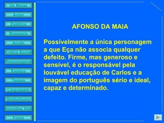 AFONSO DA MAIA Possivelmente a única personagem a que Eça não associa qualquer defeito. Firme, mas generoso e sensível, é o responsável pela louvável educação de Carlos e a imagem do português sério e ideal, capaz e determinado. 