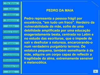 PEDRO DA MAIA Pedro representa a pessoa frágil por excelência, "em tudo um fraco". Herdeiro da vulnerabilidade da mãe, sofre de uma debilidade amplificada por uma educação exageradamente beata, centrada no Latim e no estudo das escrituras, que o impede de sair e desfrutar a natureza, encarcerando-o num verdadeiro purgatório terreno. De estatura pequena, também semelhante à da mãe, adquire um corpo capaz de reflectir a fragilidade da alma, extremamente sensível e melancólica. 