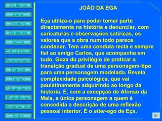 JOÃO DA EGA Eça utiliza-o para poder tomar parte directamente na história e denunciar, com caricaturas e observações satíricas, os valores que a obra num todo parece condenar. Tem uma conduta recta e sempre fiel ao amigo Carlos, que acompanha em tudo. Goza do privilégio de praticar a transição gradual de uma personagem-tipo para uma personagem modelada. Revela complexidade psicológica, que vai paulatinamente adquirindo ao longo da história. É, com a excepção de Afonso da Maia, a única personagem a quem é concedida a descrição de uma reflexão pessoal interior. É o  alter-ego  de Eça. 