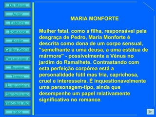 MARIA MONFORTE Mulher fatal, como a filha, responsável pela desgraça de Pedro, Maria Monforte é descrita como dona de um corpo sensual, "semelhante a uma deusa, a uma estátua de mármore" - possivelmente a Vénus no jardim do Ramalhete. Contrastando com esta perfeição corpórea está a personalidade fútil mas fria, caprichosa, cruel e interesseira. É inquestionavelmente uma personagem-tipo, ainda que desempenhe um papel relativamente significativo no romance . 