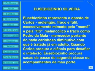 EUSEBIOZINHO SILVEIRA Eusebiozinho representa o oposto de Carlos - molengão, fraco e fútil, excessivamente mimado pela "mamã" e pela "titi", melancólico e fraco como Pedro da Maia - merecedor portanto do nada carinhoso diminutivo com que é tratado já em adulto. Quando Carlos procura a ciência para desafiar o intelecto, Eusebiozinho procura casas de passe de segunda classe ou acompanhantes de mau porte 
