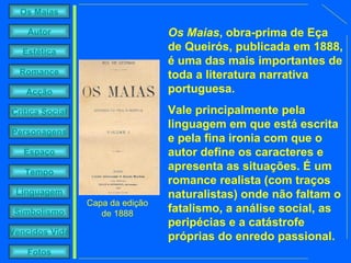 Os Maias , obra-prima de Eça de Queirós, publicada em 1888, é uma das mais importantes de toda a literatura narrativa portuguesa.  Vale principalmente pela linguagem em que está escrita e pela fina ironia com que o autor define os caracteres e apresenta as situações. É um romance realista (com traços naturalistas) onde não faltam o fatalismo, a análise social, as peripécias e a catástrofe próprias do enredo passional. Capa da edição de 1888 