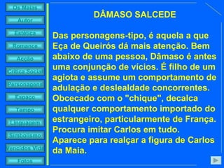 DÂMASO SALCEDE Das personagens-tipo, é aquela a que Eça de Queirós dá mais atenção. Bem abaixo de uma pessoa, Dâmaso é antes uma conjunção de vícios. É filho de um agiota e assume um comportamento de adulação e deslealdade concorrentes. Obcecado com o "chique", decalca qualquer comportamento importado do estrangeiro, particularmente de França. Procura imitar Carlos em tudo. Aparece para realçar a figura de Carlos da Maia. 