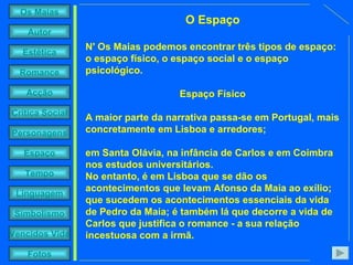 O Espaço N' Os Maias podemos encontrar três tipos de espaço: o espaço físico, o espaço social e o espaço psicológico. Espaço Físico A maior parte da narrativa passa-se em Portugal, mais concretamente em Lisboa e arredores;  em Santa Olávia, na infância de Carlos e em Coimbra nos estudos universitários. No entanto, é em Lisboa que se dão os acontecimentos que levam Afonso da Maia ao exílio; que sucedem os acontecimentos essenciais da vida de Pedro da Maia; é também lá que decorre a vida de Carlos que justifica o romance - a sua relação incestuosa com a irmã.   
