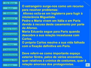O estrangeiro surge-nos como um recurso para resolver problemas: Afonso exila-se em Inglaterra para fugir à intolerância Miguelista.  Pedro e Maria vivem em Itália e em Paris devido à recusa deste casamento por parte da Afonso.  Maria Eduarda segue para Paris quando descobre a sua relação incestuosa com Carlos.  O próprio Carlos resolve a sua vida falhada com a fixação definitiva em Paris.  Deve referir-se como importante espaço exterior Sintra, palco de vários encontros, quer relativos à crónica de costumes, quer à relação amorosa dos protagonistas.  