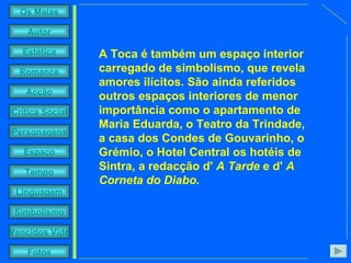 A Toca é também um espaço interior carregado de simbolismo, que revela amores ilícitos. São ainda referidos outros espaços interiores de menor importância como o apartamento de Maria Eduarda, o Teatro da Trindade, a casa dos Condes de Gouvarinho, o Grémio, o Hotel Central os hotéis de Sintra, a redacção d'  A Tarde  e d'  A Corneta do Diabo. 