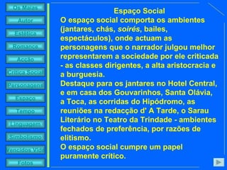 Espaço Social O espaço social comporta os ambientes (jantares, chás,  soirés , bailes, espectáculos), onde actuam as personagens que o narrador julgou melhor representarem a sociedade por ele criticada - as classes dirigentes, a alta aristocracia e a burguesia. Destaque para os jantares no Hotel Central, e em casa dos Gouvarinhos, Santa Olávia, a Toca, as corridas do Hipódromo, as reuniões na redacção d' A Tarde, o Sarau Literário no Teatro da Trindade - ambientes fechados de preferência, por razões de elitismo.  O espaço social cumpre um papel puramente crítico.  