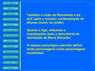 Também a visão do Ramalhete e do avô, após o incesto; contemplação de Afonso morto, no jardim.  Quanto a Ega, reflexões e inquietações após a descoberta da identidade de Maria Eduarda.  O espaço psicológico permite definir estas personagens como personagens modeladas. 