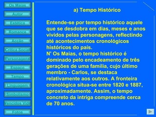 a)   Tempo Histórico Entende-se por tempo histórico aquele que se desdobra em dias, meses e anos vividos pelas personagens, reflectindo até acontecimentos cronológicos históricos do país. N' Os Maias, o tempo histórico é dominado pelo encadeamento de três gerações de uma família, cujo último membro - Carlos, se destaca relativamente aos outros. A fronteira cronológica situa-se entre 1820 e 1887, aproximadamente. Assim, o tempo concreto da intriga compreende cerca de 70 anos. 