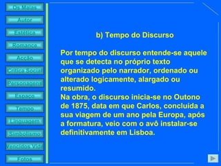 b) Tempo do Discurso Por tempo do discurso entende-se aquele que se detecta no próprio texto organizado pelo narrador, ordenado ou alterado logicamente, alargado ou resumido.  Na obra, o discurso inicia-se no Outono de 1875, data em que Carlos, concluída a sua viagem de um ano pela Europa, após a formatura, veio com o avô instalar-se definitivamente em Lisboa.   