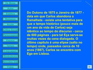 Do Outono de 1875 a Janeiro de 1877 - data em que Carlos abandona o Ramalhete - existe uma tentativa para que o tempo histórico (pouco mais de um ano da vida de Carlos) seja idêntico ao tempo do discurso - cerca de 600 páginas - para tal Eça serve-se muitas vezes da cena dialogada. O último capítulo é uma elipse (salto no tempo) onde, passados cerca de 10 anos (1887), Carlos se encontra com Ega em Lisboa. 