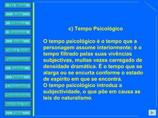 c) Tempo Psicológico  O tempo psicológico é o tempo que a personagem assume interiormente; é o tempo filtrado pelas suas vivências subjectivas, muitas vezes carregado de densidade dramática. É o tempo que se alarga ou se encurta conforme o estado de espírito em que se encontra . O tempo psicológico introduz a subjectividade, o que põe em causa as leis do naturalismo . 