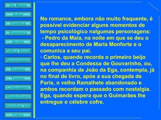 No romance, embora não muito frequente, é possível evidenciar alguns momentos de tempo psicológico nalgumas personagens:  - Pedro da Maia, na noite em que se deu o desaparecimento de Maria Monforte e o comunica a seu pai. Carlos, quando recorda o primeiro beijo que lhe deu a Condessa de Gouvarinho, ou, na companhia de João da Ega, contempla, já no final de livro, após a sua chegada de Paris, o velho Ramalhete abandonado e ambos recordam o passado com nostalgia. Ega, quando espera que o Guimarães lhe entregue o célebre cofre. 