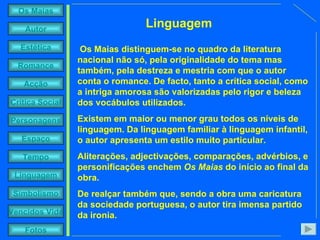 Os Maias distinguem-se no quadro da literatura nacional não só, pela originalidade do tema mas também, pela destreza e mestria com que o autor conta o romance. De facto, tanto a crítica social, como a intriga amorosa são valorizadas pelo rigor e beleza dos vocábulos utilizados.  Existem em maior ou menor grau todos os níveis de linguagem. Da linguagem familiar à linguagem infantil, o autor apresenta um estilo muito particular.  Aliterações, adjectivações, comparações, advérbios, e personificações enchem  Os Maias  do início ao final da obra. De realçar também que, sendo a obra uma caricatura da sociedade portuguesa, o autor tira imensa partido da ironia. Linguagem 