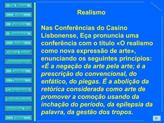 Realismo Nas Conferências do Casino Lisbonense, Eça pronuncia uma conferência com o título «O realismo como nova expressão de arte», enunciando os seguintes princípios:  «É a negação da arte pela arte; é a prescrição do convencional, do enfático, do piegas. É a abolição da retórica considerada como arte de promover a comoção usando da inchação do período, da epilepsia da palavra, da gestão dos tropos.   