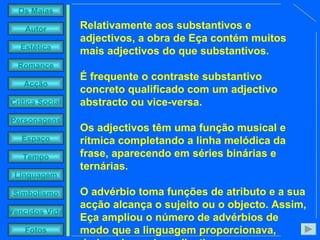 Relativamente aos substantivos e adjectivos, a obra de Eça contém muitos mais adjectivos do que substantivos.  É frequente o contraste substantivo concreto qualificado com um adjectivo abstracto ou vice-versa.  Os adjectivos têm uma função musical e rítmica completando a linha melódica da frase, aparecendo em séries binárias e ternárias.  O advérbio toma funções de atributo e a sua acção alcança o sujeito ou o objecto. Assim, Eça ampliou o número de advérbios de modo que a linguagem proporcionava, derivando-os dos adjectivos.   