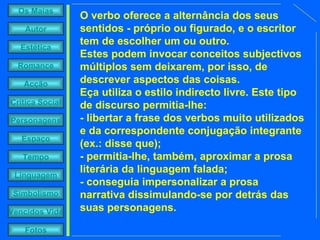 O verbo oferece a alternância dos seus sentidos - próprio ou figurado, e o escritor tem de escolher um ou outro.  Estes podem invocar conceitos subjectivos múltiplos sem deixarem, por isso, de descrever aspectos das coisas.  Eça utiliza o estilo indirecto livre. Este tipo de discurso permitia-lhe:  - libertar a frase dos verbos muito utilizados e da correspondente conjugação integrante (ex.: disse que);  - permitia-lhe, também, aproximar a prosa literária da linguagem falada;  - conseguia impersonalizar a prosa narrativa dissimulando-se por detrás das suas personagens.  