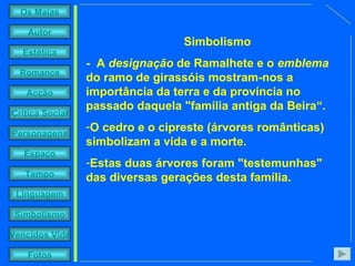     Simbolismo -  A  designação  de Ramalhete e o  emblema  do ramo de girassóis mostram-nos a importância da terra e da província no passado daquela "família antiga da Beira“. O cedro e o cipreste (árvores românticas) simbolizam a vida e a morte. Estas duas árvores foram "testemunhas" das diversas gerações desta família. 