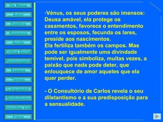 Vénus, os seus poderes são imensos: Deusa amável, ela protege os casamentos, favorece o entendimento entre os esposos, fecunda os lares, preside aos nascimentos.  Ela fertiliza também os campos. Mas pode ser igualmente uma divindade temível, pois simboliza, muitas vezes, a paixão que nada pode deter, que enlouquece de amor aqueles que ela quer perder. - O Consultório de Carlos revela o seu diletantismo e a sua predisposição para a sensualidade. 