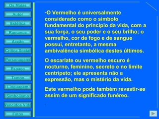 O Vermelho é universalmente considerado como o símbolo fundamental do princípio da vida, com a sua força, o seu poder e o seu brilho; o vermelho, cor de fogo e de sangue possui, entretanto, a mesma ambivalência simbólica destes últimos.  O escarlate ou vermelho escuro é nocturno, feminino, secreto e no limite centrípeto; ele apresenta não a expressão, mas o mistério da vida.  Este vermelho pode também revestir-se assim de um significado funéreo. .  