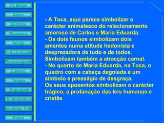 - A Toca, aqui parece simbolizar o carácter animalesco do relacionamento amoroso de Carlos e Maria Eduarda. - Os dois faunos simbolizam dois amantes numa atitude hedonista e desprezadora de tudo e de todos. Simbolizam também a atracção carnal.  No quarto de Maria Eduarda, na Toca, o quadro com a cabeça degolada é um símbolo e presságio de desgraça.  Os seus aposentos simbolizam o carácter trágico, a profanação das leis humanas e cristãs 