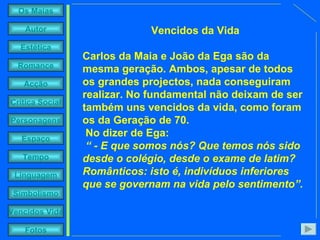 Vencidos da Vida Carlos da Maia e João da Ega são da mesma geração. Ambos, apesar de todos os grandes projectos, nada conseguiram realizar. No fundamental não deixam de ser também uns vencidos da vida, como foram os da Geração de 70.  No dizer de Ega: “  - E que somos nós? Que temos nós sido desde o colégio, desde o exame de latim? Românticos: isto é, indivíduos inferiores que se governam na vida pelo sentimento”. 