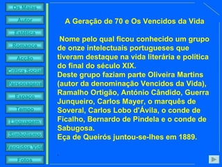 A Geração de 70 e Os Vencidos da Vida Nome pelo qual ficou conhecido um grupo de onze intelectuais portugueses que tiveram destaque na vida literária e política do final do século XIX.  Deste grupo faziam parte Oliveira Martins (autor da denominação Vencidos da Vida), Ramalho Ortigão, António Cândido, Guerra Junqueiro, Carlos Mayer, o marquês de Soveral, Carlos Lobo d'Ávila, o conde de Ficalho, Bernardo de Pindela e o conde de Sabugosa.  Eça de Queirós juntou-se-lhes em 1889. . 