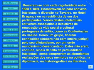 Reuniram-se com certa regularidade entre 1888 e 1894. Encontravam-se para convívio intelectual e diversão no Tavares, no Hotel Bragança ou na residência de um dos participantes. Vários destes intelectuais estiveram associados a iniciativas de renovação da vida social e cultural portuguesa de então, como as Conferências do Casino. Como um grupo, ficaram conhecidos (embora não com inteira justiça) pelo seu diletantismo, por um certo mundanismo desencantado. Estes não eram, contudo, sinais de falta de profundidade intelectual, como comprovam as abundantes realizações dos seus membros na política, na diplomacia, na historiografia e na literatura. 