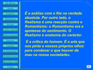 É a análise com o fito na verdade absoluta. Por outro lado, o Realismo é uma reacção contra o Romantismo: o Romantismo era a apoteose do sentimento. O Realismo é anatomia do carácter. É a crítica do homem. É a arte que nos pinta a nossos próprios olhos para condenar o que houver de mau na nossa sociedade».   