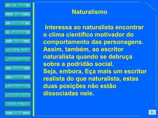 Interessa ao naturalista encontrar o clima científico motivador do comportamento das personagens. Assim, também, ao escritor naturalista quando se debruça sobre a podridão social.  Seja, embora, Eça mais um escritor realista do que naturalista, estas duas posições não estão dissociadas nele.   Naturalismo 