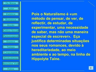 Pois o Naturalismo é «um método de pensar, de ver, de reflectir, de estudar, de experimentar, uma necessidade de saber, mas não uma maneira especial de escrever».  Eça justifica determinadas situações nos seus romances, devido à hereditariedade, ao meio ambiente e ao tempo, na linha de Hippolyte Taine. 