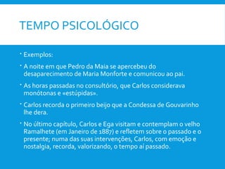 TEMPO PSICOLÓGICO
 Exemplos:
 A noite em que Pedro da Maia se apercebeu do
desaparecimento de Maria Monforte e comunicou ao pai.
 As horas passadas no consultório, que Carlos considerava
monótonas e «estúpidas».
 Carlos recorda o primeiro beijo que a Condessa de Gouvarinho
lhe dera.
 No último capítulo, Carlos e Ega visitam e contemplam o velho
Ramalhete (em Janeiro de 1887) e refletem sobre o passado e o
presente; numa das suas intervenções, Carlos, com emoção e
nostalgia, recorda, valorizando, o tempo aí passado.
 