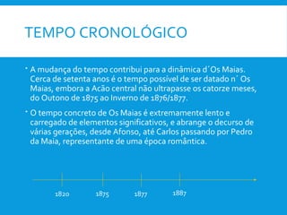 TEMPO CRONOLÓGICO
 A mudança do tempo contribui para a dinâmica d´Os Maias.
Cerca de setenta anos é o tempo possível de ser datado n´ Os
Maias, embora a Acão central não ultrapasse os catorze meses,
do Outono de 1875 ao Inverno de 1876/1877.
 O tempo concreto de Os Maias é extremamente lento e
carregado de elementos significativos, e abrange o decurso de
várias gerações, desde Afonso, até Carlos passando por Pedro
da Maia, representante de uma época romântica.
1820 1875 1877 1887
 