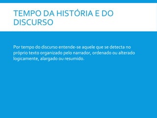 TEMPO DA HISTÓRIA E DO
DISCURSO
Por tempo do discurso entende-se aquele que se detecta no
próprio texto organizado pelo narrador, ordenado ou alterado
logicamente, alargado ou resumido.
 