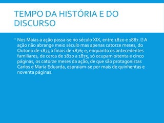 TEMPO DA HISTÓRIA E DO
DISCURSO
 Nos Maias a ação passa-se no século XIX, entre 1820 e 1887.  A
ação não abrange meio século mas apenas catorze meses, do
Outono de 1875 a finais de 1876; e, enquanto os antecedentes
familiares, de cerca de 1820 a 1875, só ocupam oitenta e cinco
páginas, os catorze meses da ação, de que são protagonistas
Carlos e Maria Eduarda, espraiam-se por mais de quinhentas e
noventa páginas.
 