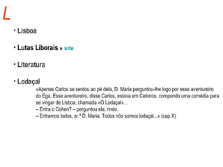 L Lisboa Lutas Liberais  »  site Literatura Lodaçal «Apenas Carlos se sentou ao pé dela, D. Maria perguntou-lhe logo por esse aventureiro  do Ega. Esse aventureiro, disse Carlos, estava em Celorico, compondo uma comédia para  se vingar de Lisboa, chamada «O Lodaçal»…   –  Entra o Cohen? – perguntou ela, rindo.   –  Entramos todos, sr.ª D. Maria. Todos nós somos lodaçal...» (cap.X) 
