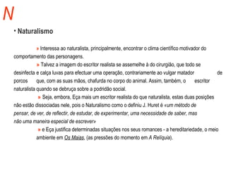 N Naturalismo »  Interessa ao naturalista, principalmente, encontrar o clima científico motivador do  comportamento das personagens.  »  Talvez a imagem do escritor realista se assemelhe à do cirurgião, que todo se  desinfecta  e calça luvas para efectuar uma operação, contrariamente ao vulgar matador  de porcos  que, com as suas mãos, chafurda no corpo do animal. Assim, também, o  escritor naturalista quando se debruça sobre a podridão social.    »   Seja, embora, Eça mais um escritor realista do que naturalista, estas duas posições  não estão dissociadas nele, pois o Naturalismo como o definiu J. Huret é  «um método de  pensar, de ver, de reflectir, de estudar, de experimentar, uma necessidade de saber, mas  não uma maneira especial de escrever»   »  e Eça justifica determinadas situações nos seus romances - a hereditariedade, o meio  ambiente em  Os Maias , (as pressões do momento em  A Relíquia ). 