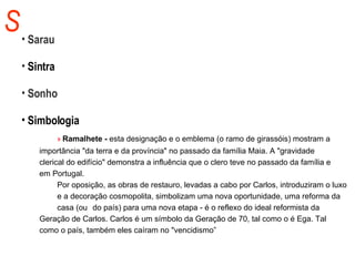 S Sarau Sintra Sonho Simbologia »  Ramalhete -  esta designação e o emblema (o ramo de girassóis) mostram a  importância "da terra e da província" no passado da família Maia. A "gravidade  clerical do edifício" demonstra a influência que o clero teve no passado da família e  em Portugal. Por oposição, as obras de restauro, levadas a cabo por Carlos, introduziram o luxo  e a decoração cosmopolita, simbolizam uma nova oportunidade, uma reforma da  casa (ou do país) para uma nova etapa - é o reflexo do ideal reformista da  Geração de Carlos. Carlos é um símbolo da Geração de 70, tal como o é Ega. Tal  como o país, também eles caíram no "vencidismo”  