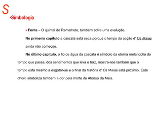 S Simbologia »  Fonte  – O quintal do Ramalhete, também sofre uma evolução.  No primeiro capítulo  a cascata está seca porque o tempo da acção d'  Os Maias   ainda não começou.  No último capítulo , o fio de água da cascata é símbolo da eterna melancolia do  tempo que passa, dos sentimentos que leva e traz, mostra-nos também que o  tempo está mesmo a esgotar-se e o final da história d' Os Maias está próximo. Este  choro simboliza também a dor pela morte de Afonso da Maia.  