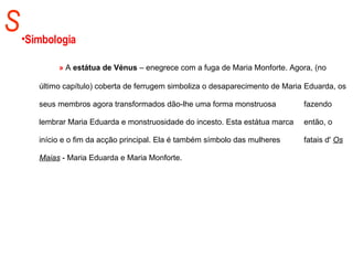 S Simbologia   »   A  estátua de Vénus  –   enegrece com a fuga de Maria Monforte. Agora, (no  último capítulo) coberta de ferrugem simboliza o desaparecimento de Maria  Eduarda, os seus membros agora transformados dão-lhe uma forma monstruosa  fazendo lembrar Maria Eduarda e monstruosidade do incesto. Esta estátua marca  então, o início e o fim da acção principal. Ela é também símbolo das mulheres  fatais d'  Os Maias  - Maria Eduarda e Maria Monforte.  