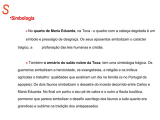 S Simbologia »  No  quarto de Maria Eduarda , na Toca - o quadro com a cabeça degolada é um  símbolo e presságio de desgraça. Os seus aposentos simbolizam o carácter  trágico, a  profanação das leis humanas e cristãs.  »  Também  o armário do salão nobre da Toca , tem uma simbologia trágica. Os  guerreiros simbolizam a heroicidade, os evangelistas, a religião e os trofeus  agrícolas o trabalho: qualidades que existiram um dia na família (e no Portugal da  epopeia). Os dois faunos simbolizam o desastre do incesto decorrido entre Carlos e  Maria Eduarda. No final um partiu o seu pé de cabra e o outro a flauta bucólica,  pormenor que parece simbolizar o desafio sacrílego dos faunos a tudo quanto era  grandioso e sublime na tradição dos antepassados  .   