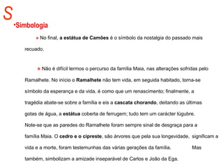S Simbologia »  No final,  a estátua de Camões  é o símbolo da nostalgia do passado mais  recuado.    »   Não é difícil lermos o percurso da família Maia, nas alterações sofridas pelo  Ramalhete. No início o  Ramalhete  não tem vida, em seguida habitado, torna-se  símbolo da esperança e da vida, é como que um renascimento; finalmente, a  tragédia abate-se sobre a família e eis a  cascata chorando , deitando as últimas  gotas de água, a  estátua  coberta de ferrugem; tudo tem um carácter lúgubre.  Note-se que as paredes do Ramalhete foram sempre sinal de desgraça para a  família Maia. O  cedro e o cipreste , são árvores que pela sua longevidade,  significam a vida e a morte, foram testemunhas das várias gerações da família.  Mas também, simbolizam a amizade inseparável de Carlos e João da Ega. 
