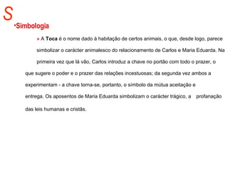 S Simbologia »  A  Toca  é o nome dado à habitação de certos animais, o que, desde logo, parece  simbolizar o carácter animalesco do relacionamento de Carlos e Maria Eduarda. Na  primeira vez que lá vão, Carlos introduz a chave no portão com todo o prazer, o  que sugere o poder e o prazer das relações incestuosas; da segunda vez ambos a  experimentam - a chave torna-se, portanto, o símbolo da mútua aceitação e  entrega. Os aposentos de Maria Eduarda simbolizam o carácter trágico, a  profanação das leis humanas e cristãs.   