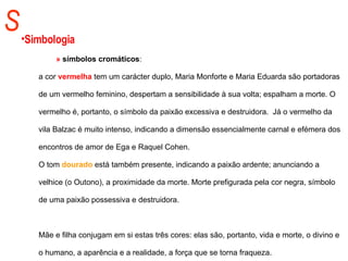 S Simbologia »  símbolos cromáticos :  a cor  vermelha  tem um carácter duplo, Maria Monforte e Maria Eduarda são portadoras de um vermelho feminino, despertam a sensibilidade à sua volta; espalham a morte. O vermelho é, portanto, o símbolo da paixão excessiva e destruidora.  Já o vermelho da vila Balzac é muito intenso, indicando a dimensão essencialmente carnal e efémera dos encontros de amor de Ega e Raquel Cohen.  O tom  dourado  está também presente, indicando a paixão ardente; anunciando a velhice (o Outono), a proximidade da morte. Morte prefigurada pela cor negra, símbolo de uma paixão possessiva e destruidora. Mãe e filha conjugam em si estas três cores: elas são, portanto, vida e morte, o divino e o humano, a aparência e a realidade, a força que se torna fraqueza. 