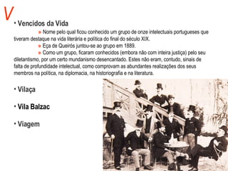V Vencidos da Vida   »   Nome pelo qual ficou conhecido um grupo de onze intelectuais portugueses que  tiveram destaque na vida literária e política do final do século XIX.    »   Eça de Queirós juntou-se ao grupo em 1889.   »   Como um grupo, ficaram conhecidos (embora não com inteira justiça) pelo seu  diletantismo, por um certo mundanismo desencantado. Estes não eram, contudo, sinais de  falta de profundidade intelectual, como comprovam as abundantes realizações dos seus  membros na política, na diplomacia, na historiografia e na literatura. Vilaça Vila Balzac Viagem 