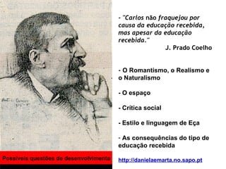 Possíveis questões de desenvolvimento - "Carlos  não  fraquejou por causa da educação recebida, mas apesar da educação recebida."   J. Prado Coelho -  O Romantismo, o Realismo e o Naturalismo  - O espaço  - Crítica social - Estilo e linguagem de Eça As consequências do tipo de educação recebida  http://danielaemarta.no.sapo.pt 