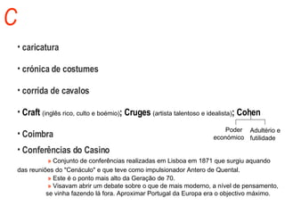 C caricatura crónica de costumes corrida de cavalos Craft  (inglês rico, culto e boémio) ; Cruges  (artista talentoso e  idealista) ; Cohen Coimbra Conferências do Casino   »  Conjunto de conferências realizadas em Lisboa em 1871 que surgiu aquando  das reuniões do "Cenáculo" e que teve como impulsionador Antero de Quental.    »   Este é o ponto mais alto da Geração de 70.    »   Visavam abrir um debate sobre o que de mais moderno, a nível de pensamento,  se vinha fazendo lá fora. Aproximar Portugal da Europa era o objectivo máximo. Poder  económico Adultério e  futilidade 
